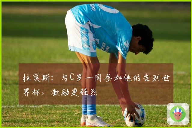 拉莫斯：与C罗一同参加他的告别世界杯，激励更强烈