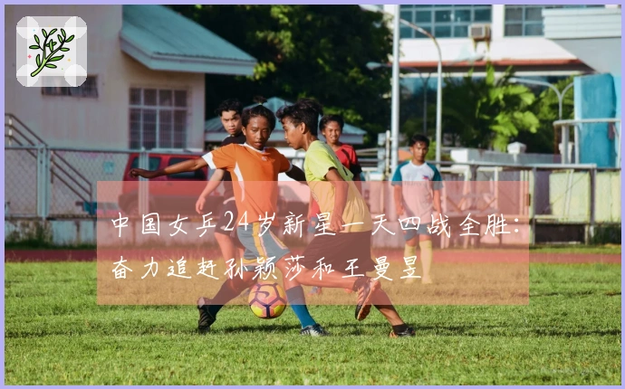 中国女乒24岁新星一天四战全胜：奋力追赶孙颖莎和王曼昱