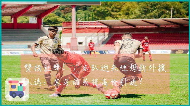 赞扬杜锋！广东队迎来理想新外援人选，朱芳雨或将高价引进？