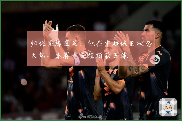 归化无缘国足，他在中超依旧状态火热，本赛季五场斩获五球