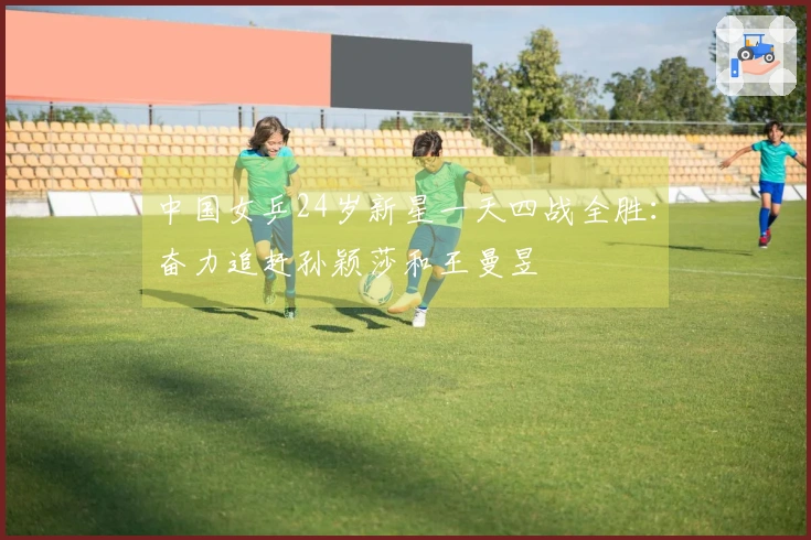 中国女乒24岁新星一天四战全胜:奋力追赶孙颖莎和王曼昱