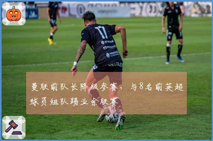 曼联前队长降级参赛，与8名前英超球员组队踢业余联赛