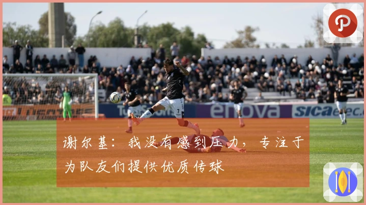 谢尔基：我没有感到压力，专注于为队友们提供优质传球