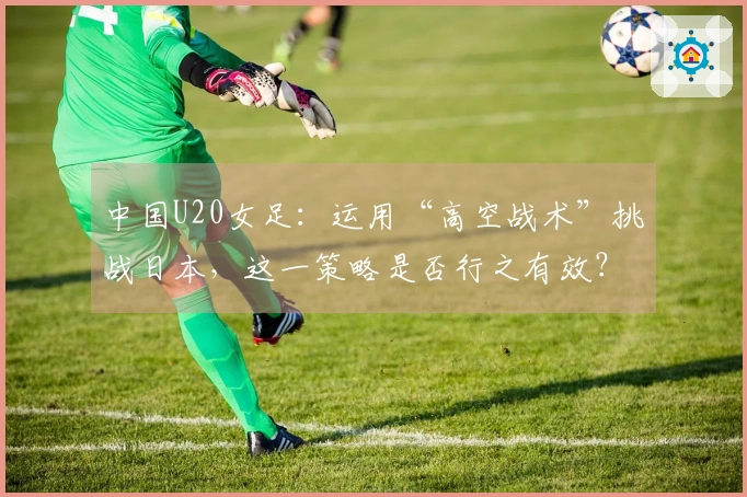 中国U20女足：运用“高空战术”挑战日本，这一策略是否行之有效？