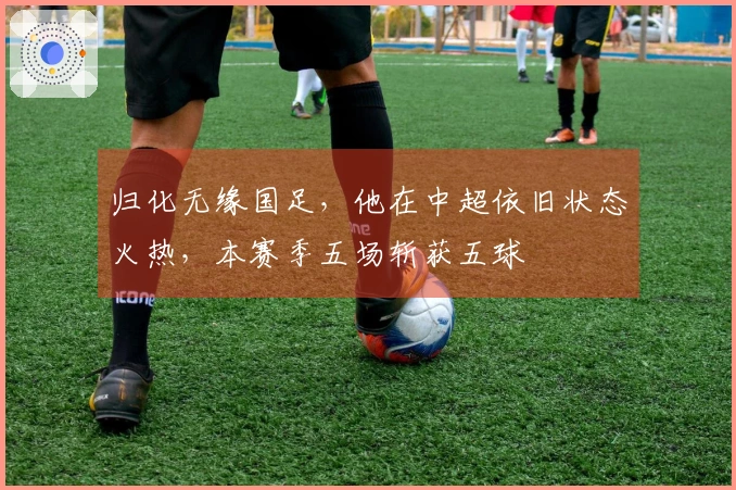 归化无缘国足，他在中超依旧状态火热，本赛季五场斩获五球