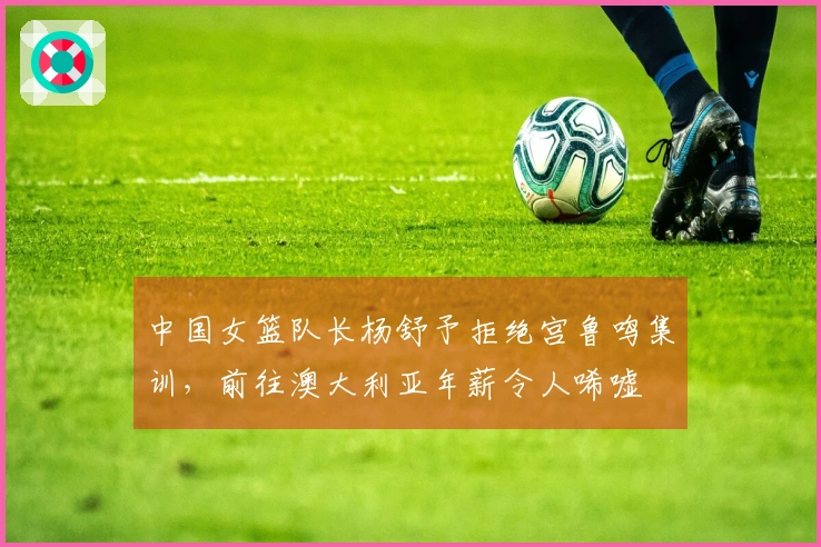 中国女篮队长杨舒予拒绝宫鲁鸣集训，前往澳大利亚年薪令人唏嘘