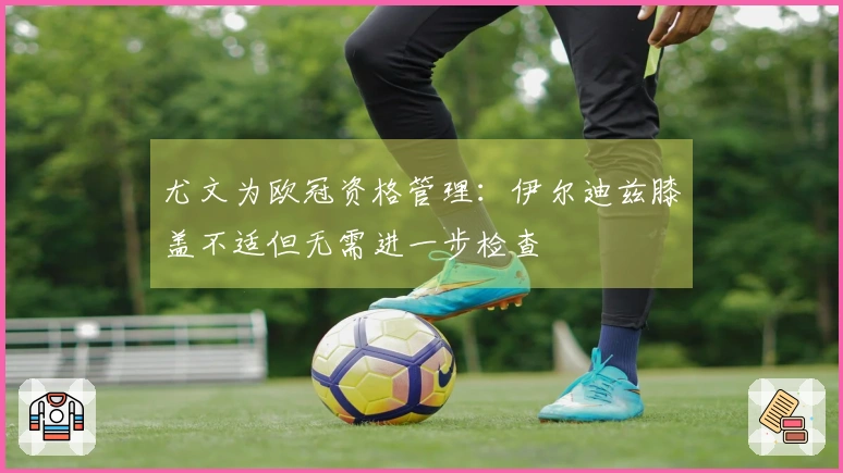 尤文为欧冠资格管理：伊尔迪兹膝盖不适但无需进一步检查