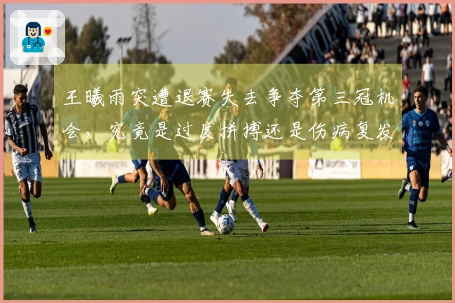 王曦雨突遭退赛失去争夺第三冠机会，究竟是过度拼搏还是伤病复发？