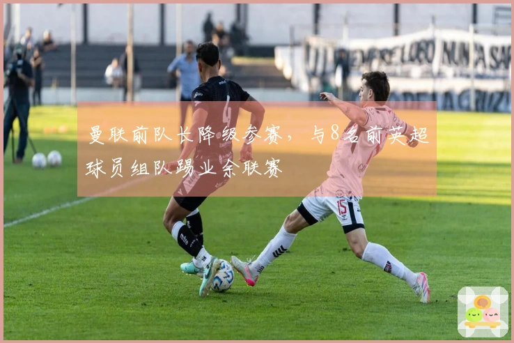 曼联前队长降级参赛，与8名前英超球员组队踢业余联赛