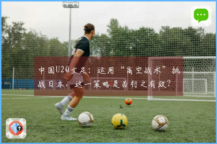 中国U20女足：运用“高空战术”挑战日本，这一策略是否行之有效？