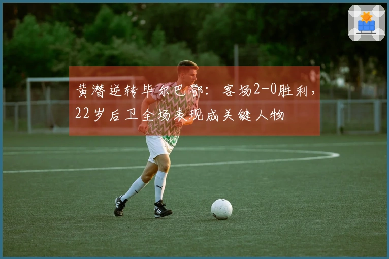 黄潜逆转毕尔巴鄂:客场2-0胜利,22岁后卫全场表现成关键人物