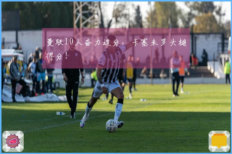 曼联10人奋力追分，卡塞米罗头槌得分！